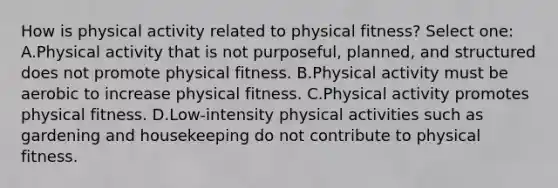 How is physical activity related to physical fitness? Select one: A.Physical activity that is not purposeful, planned, and structured does not promote physical fitness. B.Physical activity must be aerobic to increase physical fitness. C.Physical activity promotes physical fitness. D.Low-intensity physical activities such as gardening and housekeeping do not contribute to physical fitness.