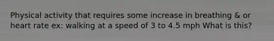 Physical activity that requires some increase in breathing & or heart rate ex: walking at a speed of 3 to 4.5 mph What is this?