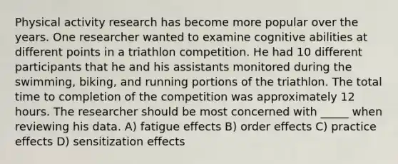 Physical activity research has become more popular over the years. One researcher wanted to examine cognitive abilities at different points in a triathlon competition. He had 10 different participants that he and his assistants monitored during the swimming, biking, and running portions of the triathlon. The total time to completion of the competition was approximately 12 hours. The researcher should be most concerned with _____ when reviewing his data. A) fatigue effects B) order effects C) practice effects D) sensitization effects