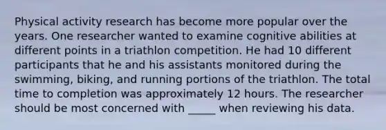 Physical activity research has become more popular over the years. One researcher wanted to examine cognitive abilities at different points in a triathlon competition. He had 10 different participants that he and his assistants monitored during the swimming, biking, and running portions of the triathlon. The total time to completion was approximately 12 hours. The researcher should be most concerned with _____ when reviewing his data.