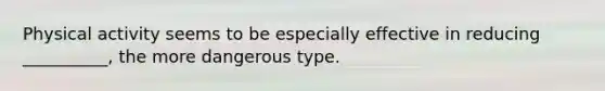 Physical activity seems to be especially effective in reducing __________, the more dangerous type.