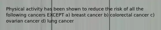 Physical activity has been shown to reduce the risk of all the following cancers EXCEPT a) breast cancer b) colorectal cancer c) ovarian cancer d) lung cancer