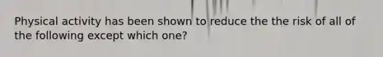 Physical activity has been shown to reduce the the risk of all of the following except which one?