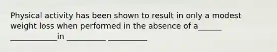 Physical activity has been shown to result in only a modest weight loss when performed in the absence of a______ ____________in __________ __________