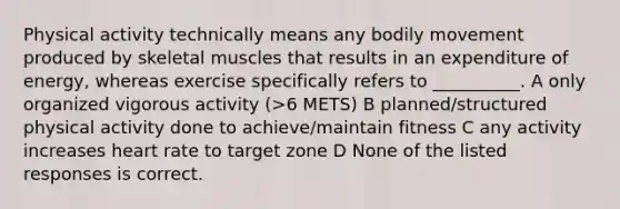 Physical activity technically means any bodily movement produced by skeletal muscles that results in an expenditure of energy, whereas exercise specifically refers to __________. A only organized vigorous activity (>6 METS) B planned/structured physical activity done to achieve/maintain fitness C any activity increases heart rate to target zone D None of the listed responses is correct.