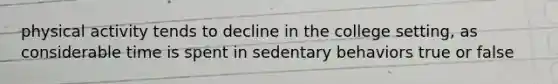 physical activity tends to decline in the college setting, as considerable time is spent in sedentary behaviors true or false