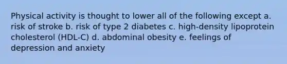 Physical activity is thought to lower all of the following except a. risk of stroke b. risk of type 2 diabetes c. high-density lipoprotein cholesterol (HDL-C) d. abdominal obesity e. feelings of depression and anxiety