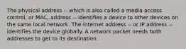 The physical address -- which is also called a media access control, or MAC, address -- identifies a device to other devices on the same local network. The internet address -- or IP address -- identifies the device globally. A network packet needs both addresses to get to its destination.