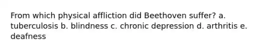 From which physical affliction did Beethoven suffer? a. tuberculosis b. blindness c. chronic depression d. arthritis e. deafness