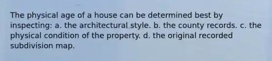 The physical age of a house can be determined best by inspecting: a. the architectural style. b. the county records. c. the physical condition of the property. d. the original recorded subdivision map.