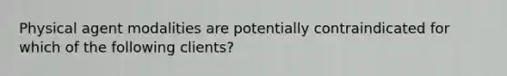 Physical agent modalities are potentially contraindicated for which of the following clients?