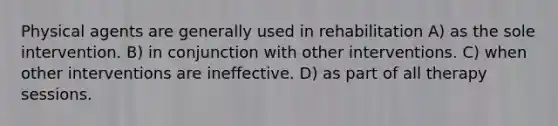 Physical agents are generally used in rehabilitation A) as the sole intervention. B) in conjunction with other interventions. C) when other interventions are ineffective. D) as part of all therapy sessions.