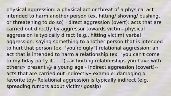 physical aggression: a physical act or threat of a physical act intended to harm another person (ex. hitting/ shoving/ pushing, or threatening to do so) - direct aggression (overt): acts that are carried out directly by aggressor towards victim- physical aggression is typically direct (e.g., hitting victim) verbal aggression: saying something to another person that is intended to hurt that person (ex. "you're ugly") relational aggression: an act that is intended to harm a relationship (ex. "you can't come to my bday party if......") --> hurting relationships you have with others> present @ a young age - Indirect aggression (covert)-- acts that are carried out indirectly• example: damaging a favorite toy- Relational aggression is typically indirect (e.g., spreading rumors about victim/ gossip)