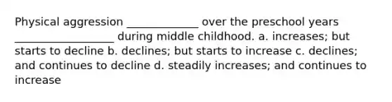 Physical aggression _____________ over the preschool years __________________ during middle childhood. a. increases; but starts to decline b. declines; but starts to increase c. declines; and continues to decline d. steadily increases; and continues to increase