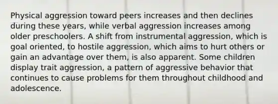 Physical aggression toward peers increases and then declines during these years, while verbal aggression increases among older preschoolers. A shift from instrumental aggression, which is goal oriented, to hostile aggression, which aims to hurt others or gain an advantage over them, is also apparent. Some children display trait aggression, a pattern of aggressive behavior that continues to cause problems for them throughout childhood and adolescence.