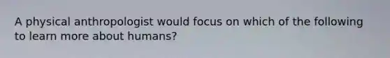 A physical anthropologist would focus on which of the following to learn more about humans?