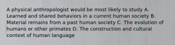 A physical anthropologist would be most likely to study A. Learned and shared behaviors in a current human society B. Material remains from a past human society C. The evolution of humans or other primates D. The construction and cultural context of human language