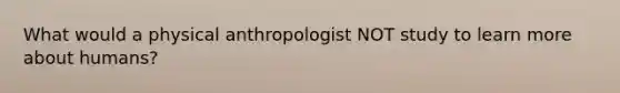 What would a physical anthropologist NOT study to learn more about humans?