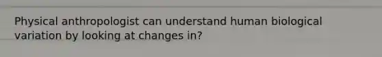 Physical anthropologist can understand human biological variation by looking at changes in?