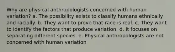 Why are physical anthropologists concerned with human variation? a. The possibility exists to classify humans ethnically and racially. b. They want to prove that race is real. c. They want to identify the factors that produce variation. d. It focuses on separating different species. e. Physical anthropologists are not concerned with human variation