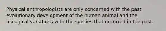 Physical anthropologists are only concerned with the past evolutionary development of the human animal and the biological variations with the species that occurred in the past.