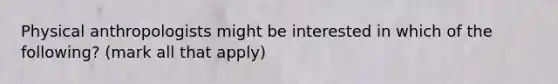 Physical anthropologists might be interested in which of the following? (mark all that apply)