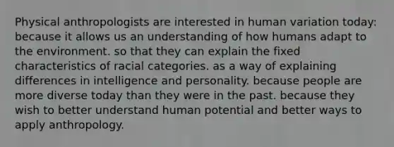 Physical anthropologists are interested in human variation today: because it allows us an understanding of how humans adapt to the environment. so that they can explain the fixed characteristics of racial categories. as a way of explaining differences in intelligence and personality. because people are more diverse today than they were in the past. because they wish to better understand human potential and better ways to apply anthropology.