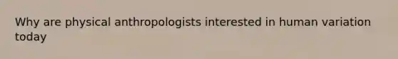 Why are physical anthropologists interested in human variation today