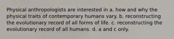 Physical anthropologists are interested in a. how and why the physical traits of contemporary humans vary. b. reconstructing the evolutionary record of all forms of life. c. reconstructing the evolutionary record of all humans. d. a and c only.