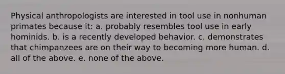 Physical anthropologists are interested in tool use in nonhuman primates because it: a. probably resembles tool use in early hominids. b. is a recently developed behavior. c. demonstrates that chimpanzees are on their way to becoming more human. d. all of the above. e. none of the above.