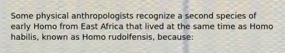 Some physical anthropologists recognize a second species of early Homo from East Africa that lived at the same time as Homo habilis, known as Homo rudolfensis, because: