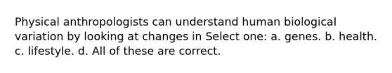 Physical anthropologists can understand human biological variation by looking at changes in Select one: a. genes. b. health. c. lifestyle. d. All of these are correct.