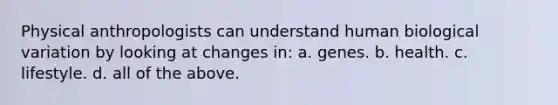 Physical anthropologists can understand human biological variation by looking at changes in: a. genes. b. health. c. lifestyle. d. all of the above.