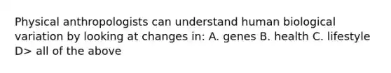 Physical anthropologists can understand human biological variation by looking at changes in: A. genes B. health C. lifestyle D> all of the above