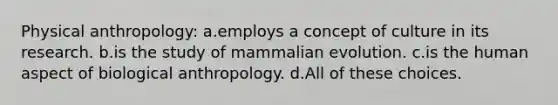 Physical anthropology: a.employs a concept of culture in its research. b.is the study of mammalian evolution. c.is the human aspect of biological anthropology. d.All of these choices.