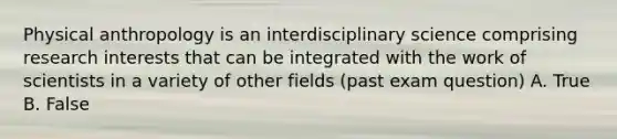 Physical anthropology is an interdisciplinary science comprising research interests that can be integrated with the work of scientists in a variety of other fields (past exam question) A. True B. False