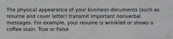 The physical appearance of your business documents (such as resume and cover letter) transmit important nonverbal messages. For example, your resume is wrinkled or shows a coffee stain. True or False