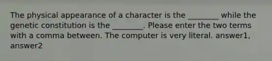 The physical appearance of a character is the ________ while the genetic constitution is the ________. Please enter the two terms with a comma between. The computer is very literal. answer1, answer2