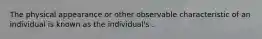 The physical appearance or other observable characteristic of an individual is known as the individual's .