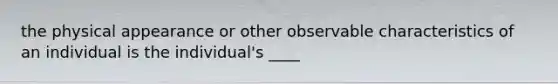 the physical appearance or other observable characteristics of an individual is the individual's ____