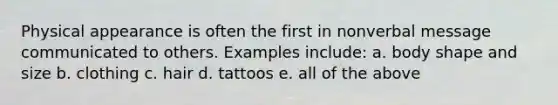 Physical appearance is often the first in nonverbal message communicated to others. Examples include: a. body shape and size b. clothing c. hair d. tattoos e. all of the above