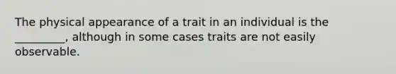 The physical appearance of a trait in an individual is the _________, although in some cases traits are not easily observable.