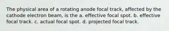 The physical area of a rotating anode focal track, affected by the cathode electron beam, is the a. effective focal spot. b. effective focal track. c. actual focal spot. d. projected focal track.