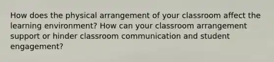 How does the physical arrangement of your classroom affect the learning environment? How can your classroom arrangement support or hinder classroom communication and student engagement?