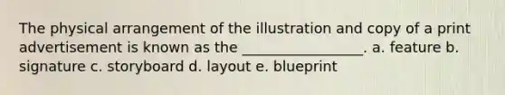 The physical arrangement of the illustration and copy of a print advertisement is known as the _________________. a. feature b. signature c. storyboard d. layout e. blueprint