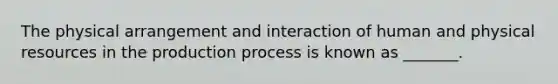 The physical arrangement and interaction of human and physical resources in the production process is known as​ _______.