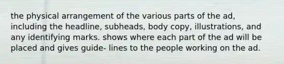 the physical arrangement of the various parts of the ad, including the headline, subheads, body copy, illustrations, and any identifying marks. shows where each part of the ad will be placed and gives guide- lines to the people working on the ad.