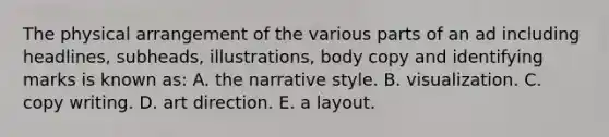 The physical arrangement of the various parts of an ad including headlines, subheads, illustrations, body copy and identifying marks is known as: A. the narrative style. B. visualization. C. copy writing. D. art direction. E. a layout.