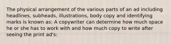 The physical arrangement of the various parts of an ad including headlines, subheads, illustrations, body copy and identifying marks is known as: A copywriter can determine how much space he or she has to work with and how much copy to write after seeing the print ad's: