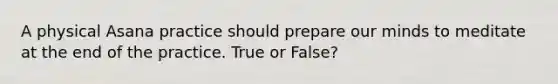 A physical Asana practice should prepare our minds to meditate at the end of the practice. True or False?